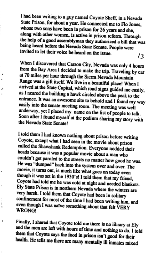 1had been writing 10 a guy named Coyote Sheff, in a Nevada Sm?fimfnrtbnmnyuanwmledmlthlm msuwoml-wbeeninwisonfumyusmdshe. along with other women, is active in prison reform. Through the help of a good assemblyman they authorized a bill that was bfl’ngburdbefionlheNevldlSlleSenn:_PmpleWfle invited to let their voice be heard on the issue. 13 When I discovered that Carson City, Nevada was only 4 hours from the Bay Area I decided to make the tip. Traveling by car at 70 miles per hour through the Sierra Nevada Mountain Range was a gift itself. We live in a beautiful place! When I lnivedulbeSnleCapithhmhmadsimguidedmcnsily. ulnuledlbgb\lfldinglhlwkcirdedlbovflhewkwflw emuwe.hwn-nkwmnnsiumbeholdmdlf«ndmymy u.tilyinlo’hennlumeefingmmnmingmwell underway, yet I placed my name on the list of people to alk. Swnlfierlfonndmyld[nl}»podimshringmysluywilh the Nevada State Senate! Ltold them I had known nothing about prison before writing Coyote, except what | had seen in the movie about prison called the Shawshank Redemption. Everyone nodded their I:udaheumi(w-upopuhrmviemnmwhn couldn’t get paroled 1o the sreets no matter how good he was. He was “dumped” back into the system over and over, The movie, it tumns out,is much like what goes on today even lhwlhilwusqinlh:wlfl’!!lloldlhem\fiatmyfiiend. mehadw“mhewuwldunighlmdwdedbhnkcfl. EIySmPrisonisinnnnhunchld.wbemduwinunm v:ryhlnh.lloldlhemllmcoywhdbeminmlihry wnfinmmfmmmo[lhefimlhdheenwrifinghinwd :ven!hnu&hlwundvewmminglbwlmnfszERY ’WRONG! Finllly.lshlledthucnyoumldmelhalisnnlihuryufly mdfllemznutkfiwifllhmnofii’melndmhinghda.lmld them that Coyote says the food in prison isn’t good for their bulm,l-lelcllxm:thmmmymnuyiuimmmixd